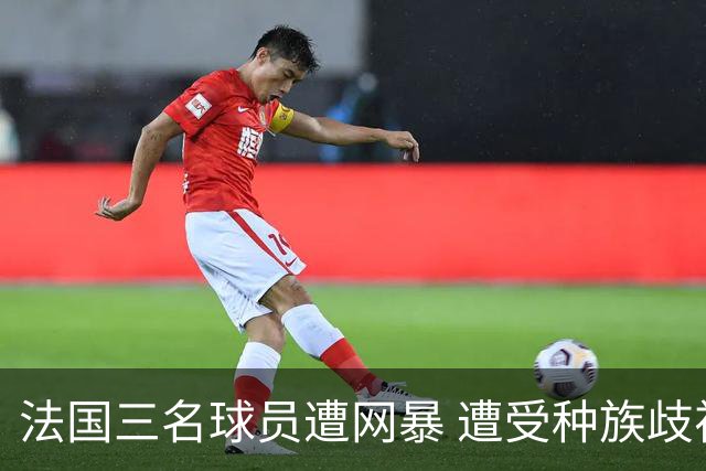 法国三名球员遭网暴 遭受种族歧视和恶意辱骂